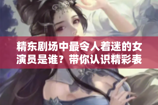 精東劇場(chǎng)中最令人著迷的女演員是誰(shuí)？帶你認(rèn)識(shí)精彩表演背后的魅力女神