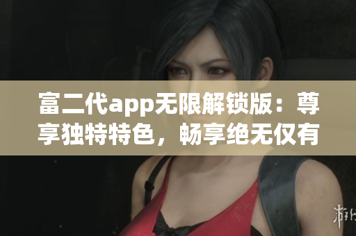 富二代app無限解鎖版：尊享獨特特色，暢享絕無僅有的體驗