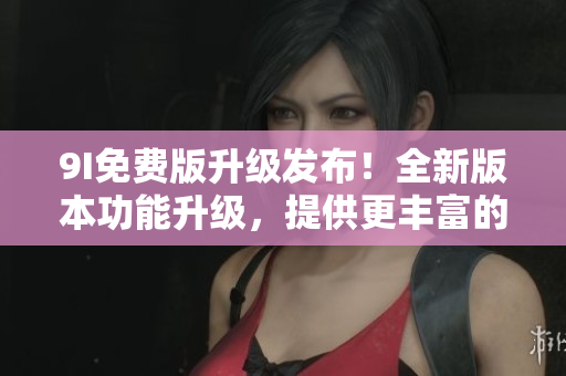 9I免費(fèi)版升級發(fā)布！全新版本功能升級，提供更豐富的服務(wù)體驗(yàn)！
