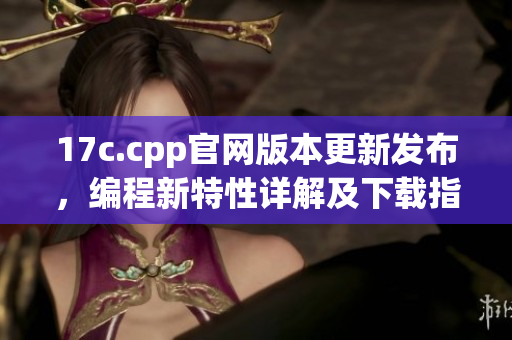 17c.cpp官網(wǎng)版本更新發(fā)布，編程新特性詳解及下載指南