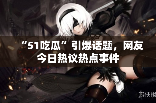 “51吃瓜”引爆話題，網(wǎng)友今日熱議熱點(diǎn)事件