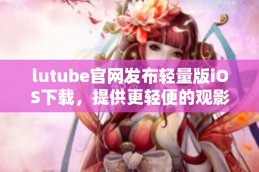 lutube官網(wǎng)發(fā)布輕量版iOS下載，提供更輕便的觀影體驗(yàn)