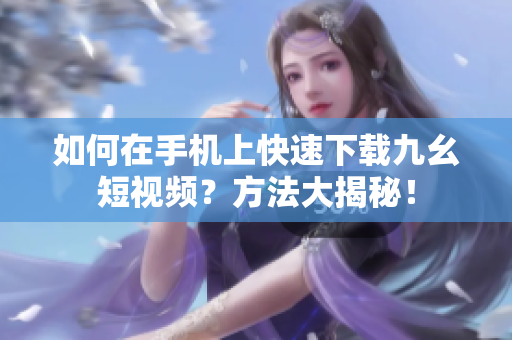 如何在手機(jī)上快速下載九幺短視頻？方法大揭秘！