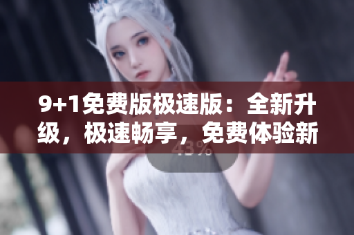 9+1免費(fèi)版極速版：全新升級(jí)，極速暢享，免費(fèi)體驗(yàn)新版本
