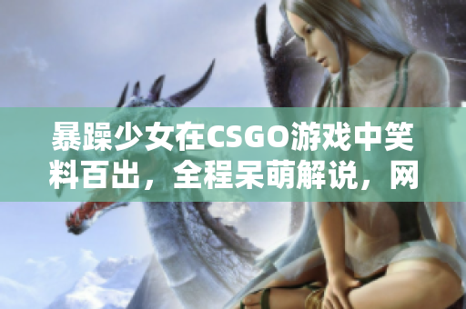 暴躁少女在CSGO游戲中笑料百出，全程呆萌解說，網(wǎng)友直呼“太逗”