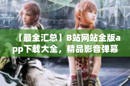 【最全匯總】B站網(wǎng)站全版app下載大全，精品影音彈幕全覆蓋