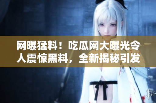 網(wǎng)曝猛料！吃瓜網(wǎng)大曝光令人震驚黑料，全新揭秘引發(fā)熱議