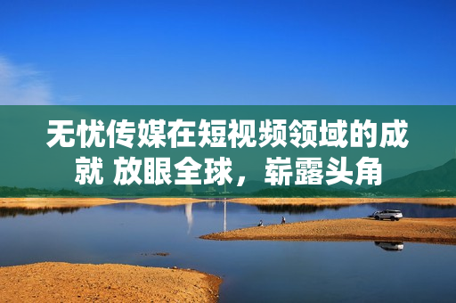 無憂傳媒在短視頻領(lǐng)域的成就 放眼全球，嶄露頭角