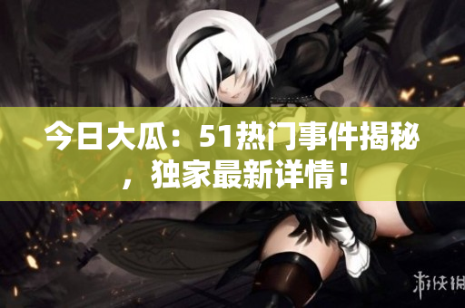 今日大瓜：51熱門(mén)事件揭秘，獨(dú)家最新詳情！