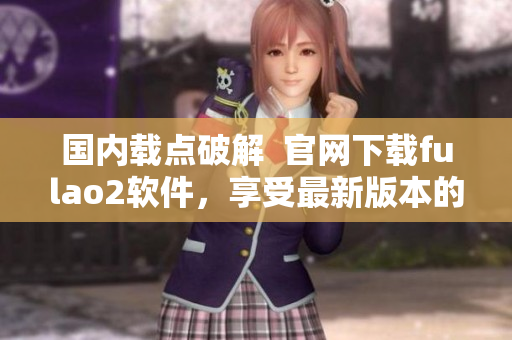 國(guó)內(nèi)載點(diǎn)破解  官網(wǎng)下載fulao2軟件，享受最新版本的無限暢玩