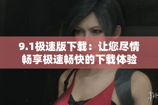 9.1極速版下載：讓您盡情暢享極速暢快的下載體驗(yàn)