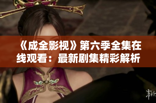 《成全影視》第六季全集在線觀看：最新劇集精彩解析，影迷必看！
