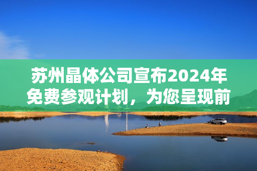 蘇州晶體公司宣布2024年免費(fèi)參觀計劃，為您呈現(xiàn)前沿科技魅力