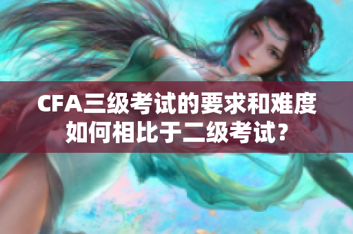 CFA三級(jí)考試的要求和難度如何相比于二級(jí)考試？