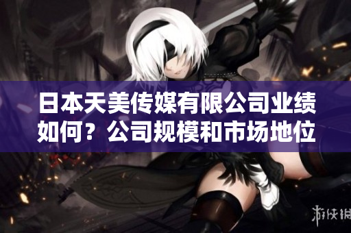 日本天美傳媒有限公司業(yè)績?nèi)绾?？公司?guī)模和市場地位如何？