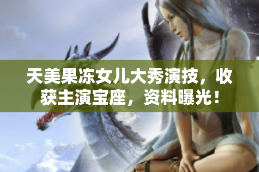 天美果凍女兒大秀演技，收獲主演寶座，資料曝光！