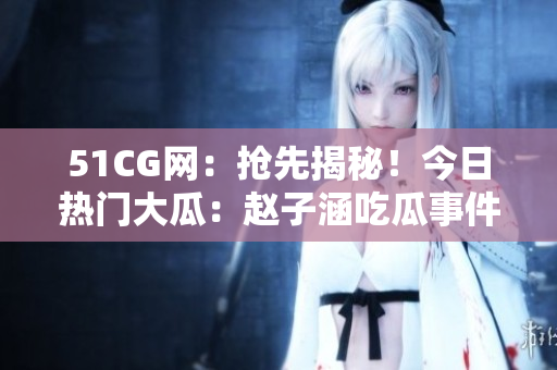 51CG網：搶先揭秘！今日熱門大瓜：趙子涵吃瓜事件全揭秘
