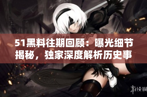 51黑料往期回顧：曝光細(xì)節(jié)揭秘，獨(dú)家深度解析歷史事件