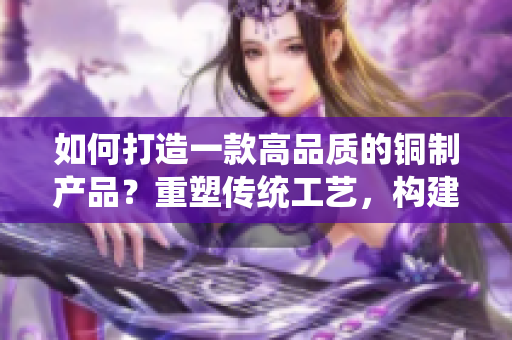 如何打造一款高品質(zhì)的銅制產(chǎn)品？重塑傳統(tǒng)工藝，構(gòu)建現(xiàn)代設(shè)計(jì)。
