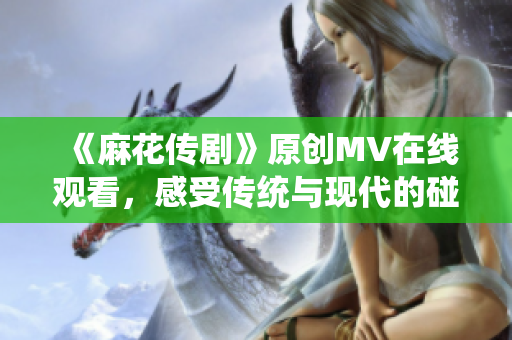 《麻花傳劇》原創(chuàng)MV在線觀看，感受傳統(tǒng)與現(xiàn)代的碰撞魅力