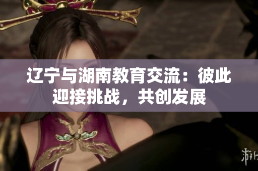 遼寧與湖南教育交流：彼此迎接挑戰(zhàn)，共創(chuàng)發(fā)展