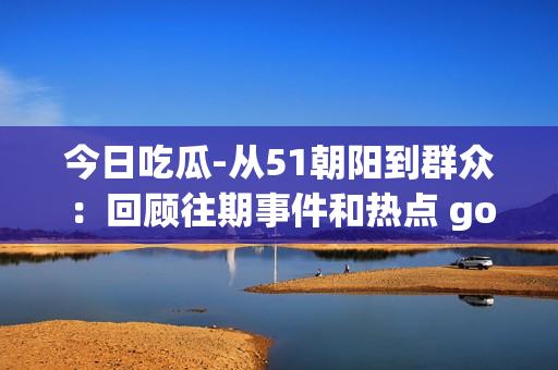 今日吃瓜-從51朝陽(yáng)到群眾：回顧往期事件和熱點(diǎn) gossip