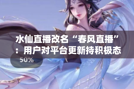 水仙直播改名“春風(fēng)直播”：用戶對平臺更新持積極態(tài)度，新版本線上后活躍用戶量大幅增長