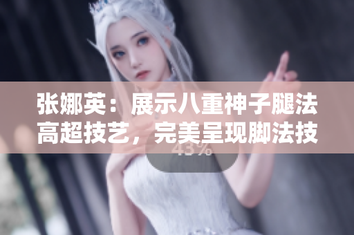 張娜英：展示八重神子腿法高超技藝，完美呈現(xiàn)腳法技能