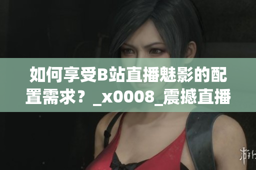 如何享受B站直播魅影的配置需求？_x0008_震撼直播體驗(yàn)需具備哪些配置？