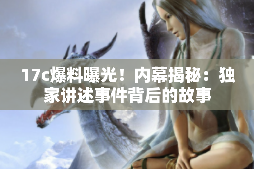 17c爆料曝光！內(nèi)幕揭秘：獨(dú)家講述事件背后的故事
