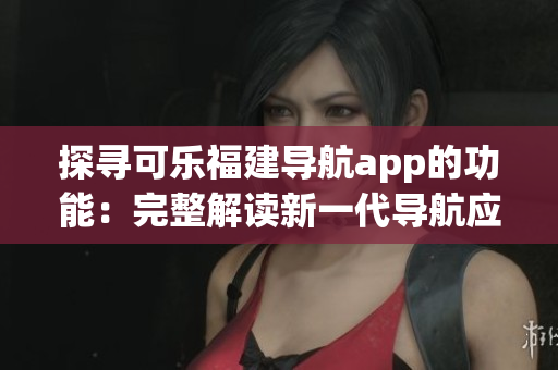探尋可樂福建導(dǎo)航app的功能：完整解讀新一代導(dǎo)航應(yīng)用的強大功能