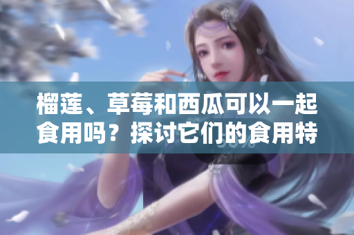 榴蓮、草莓和西瓜可以一起食用嗎？探討它們的食用特點(diǎn)及潛在影響