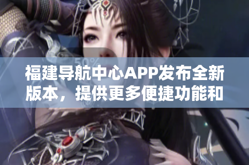 福建導(dǎo)航中心APP發(fā)布全新版本，提供更多便捷功能和個(gè)性化服務(wù)