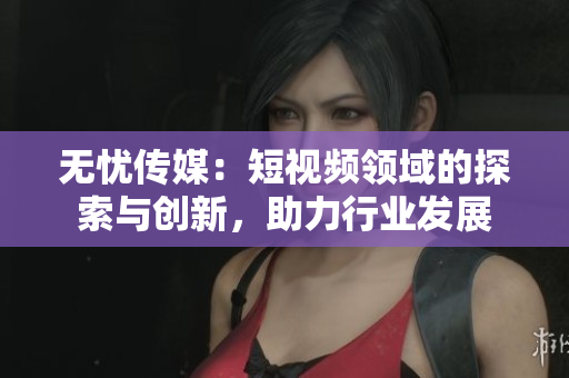 無(wú)憂傳媒：短視頻領(lǐng)域的探索與創(chuàng)新，助力行業(yè)發(fā)展