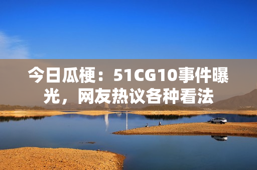 今日瓜梗：51CG10事件曝光，網(wǎng)友熱議各種看法