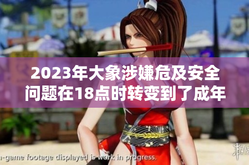 2023年大象涉嫌危及安全問題在18點(diǎn)時(shí)轉(zhuǎn)變到了成年，引發(fā)關(guān)注