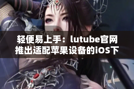 輕便易上手：lutube官網(wǎng)推出適配蘋(píng)果設(shè)備的iOS下載頁(yè)面
