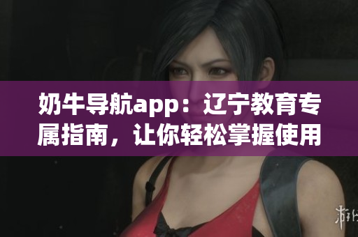 奶牛導航app：遼寧教育專屬指南，讓你輕松掌握使用方法