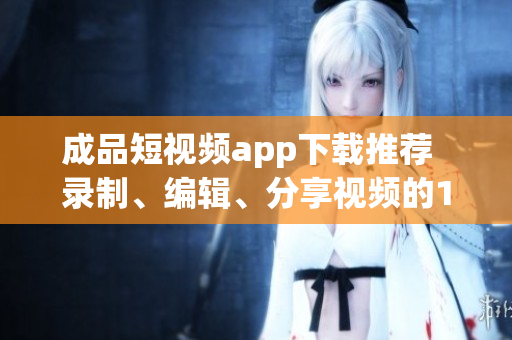成品短視頻app下載推薦  錄制、編輯、分享視頻的10款熱門(mén)軟件