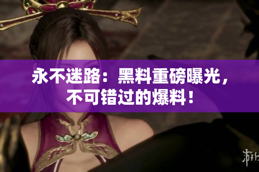 永不迷路：黑料重磅曝光，不可錯過的爆料！