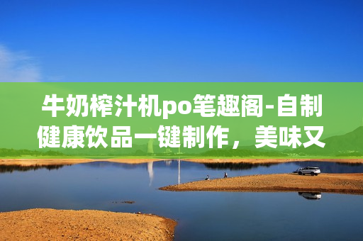 牛奶榨汁機(jī)po筆趣閣-自制健康飲品一鍵制作，美味又營(yíng)養(yǎng)