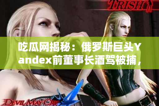 吃瓜網(wǎng)揭秘：俄羅斯巨頭Yandex前董事長酒駕被捕，影響公司未來發(fā)展？