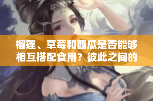 榴蓮、草莓和西瓜是否能夠相互搭配食用？彼此之間的搭配是否安全？