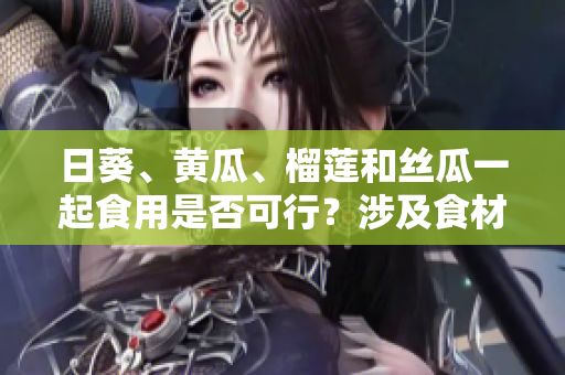 日葵、黃瓜、榴蓮和絲瓜一起食用是否可行？涉及食材搭配的探討