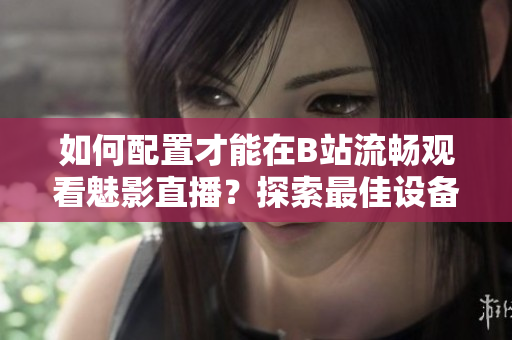 如何配置才能在B站流暢觀看魅影直播？探索最佳設(shè)備配置和網(wǎng)絡(luò)要求