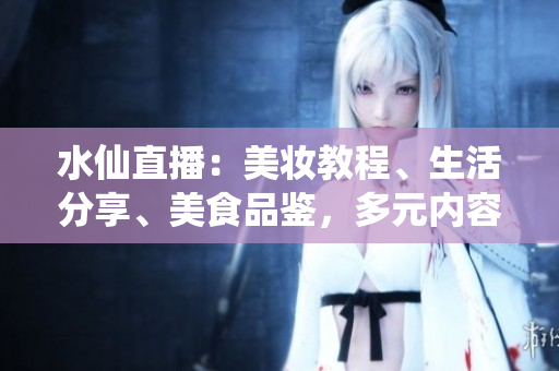 水仙直播：美妝教程、生活分享、美食品鑒，多元內(nèi)容直播平臺