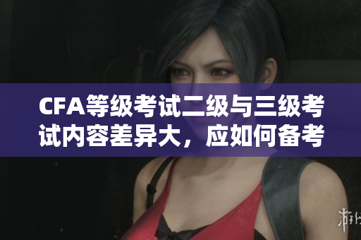 CFA等級考試二級與三級考試內容差異大，應如何備考？