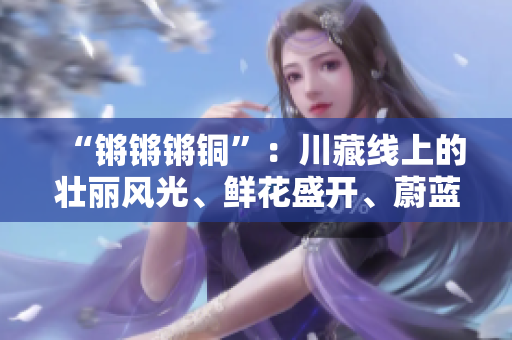 “鏘鏘鏘銅”：川藏線上的壯麗風(fēng)光、鮮花盛開、蔚藍(lán)的天空以及綿延的雪山是不可錯(cuò)過(guò)的。