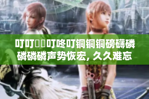 叮叮噹噹叮咚叮銅銅銅磅礴磷磷磷磷聲勢恢宏, 久久難忘，力贊推薦