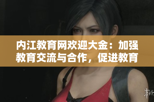 內(nèi)江教育網(wǎng)歡迎大金：加強(qiáng)教育交流與合作，促進(jìn)教育發(fā)展